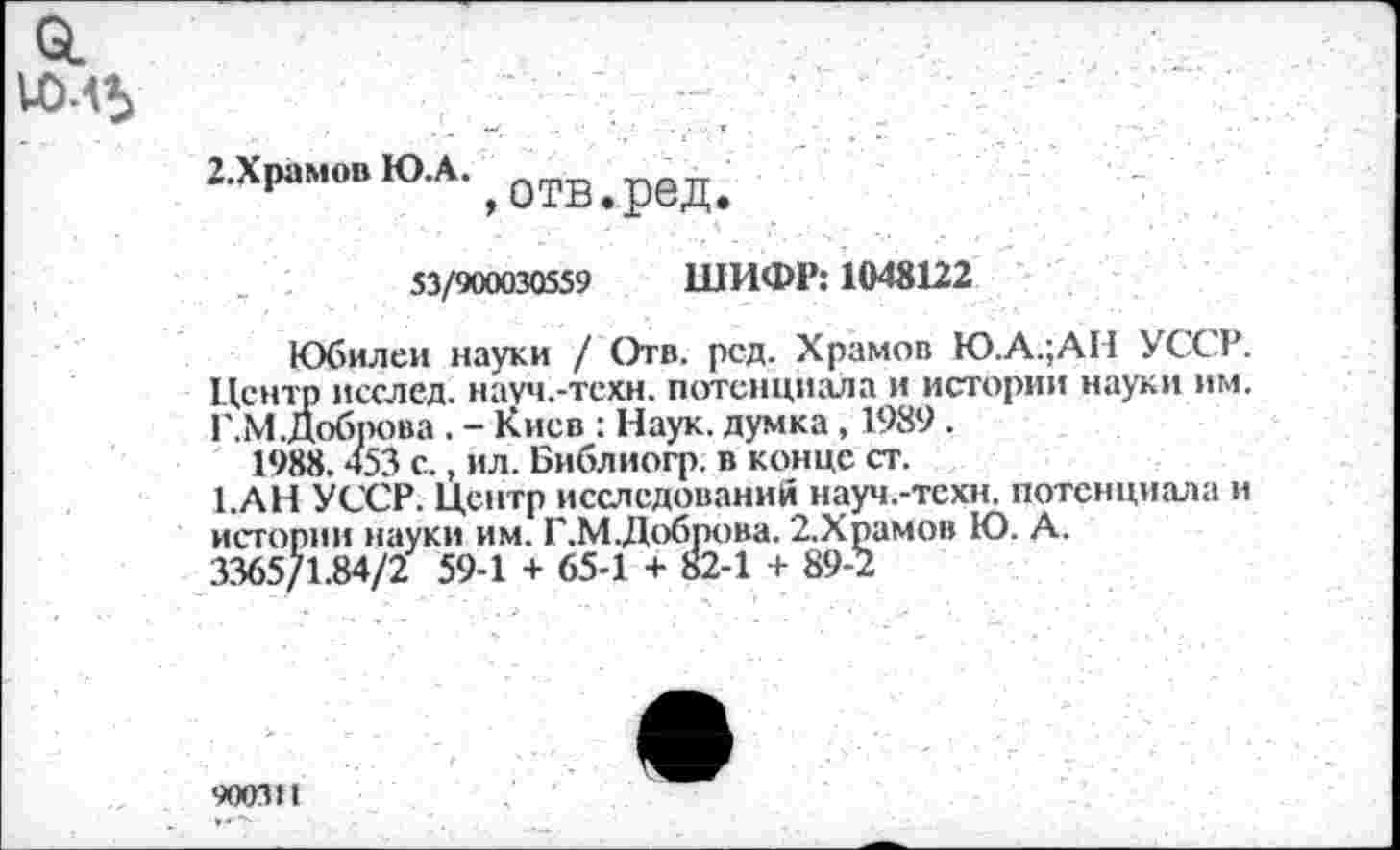 ﻿о.
2.ХрамовЮА. ^0тв ред
53/900030559 ШИФР: 1048122
Юбилеи науки / Отв. род. Храмов Ю.А.;АИ УССР. Центр исслед. науч.-тсхн. потенциала и истории науки им. Г.М.Доб1Юва . - Киев : Наук, думка, 1989.
1988.453 с., ил. Библиогр. в конце ст.
1.АН УССР. Центр исследований науч.-тсхн. потенциала и истории науки им. Г.М.Доброва. 2.Храмов Ю. А.
3365/1.84/2 59-1 + 65-1 + 82-1 + 89-2
90031I